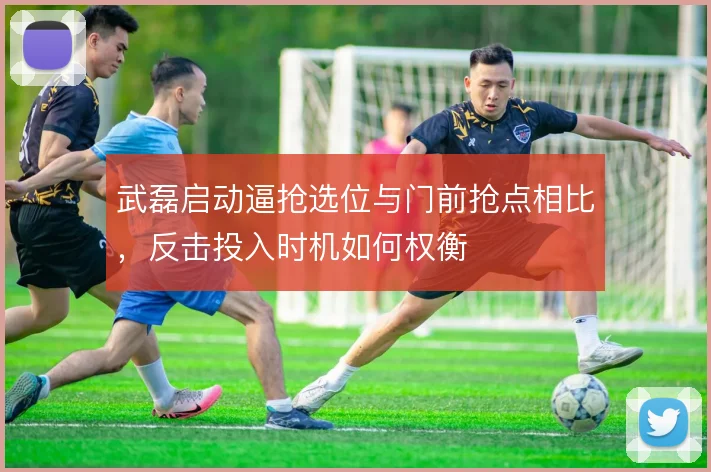 武磊启动逼抢选位与门前抢点相比,反击投入时机如何权衡