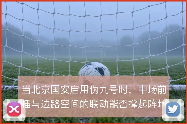 当北京国安启用伪九号时，中场前插与边路空间的联动能否撑起阵地进攻