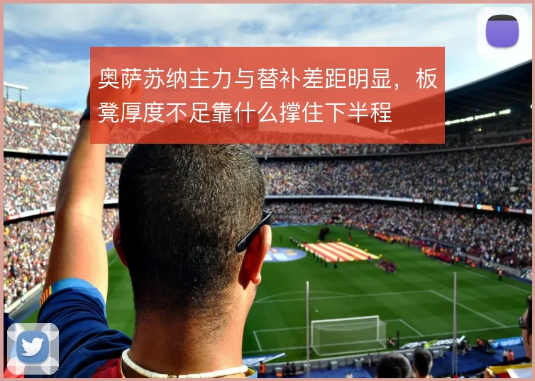 奥萨苏纳主力与替补差距明显,板凳厚度不足靠什么撑住下半程