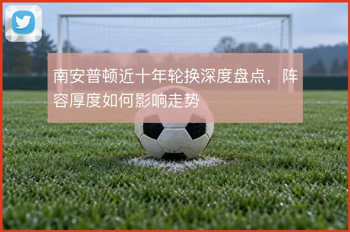 南安普顿近十年轮换深度盘点，阵容厚度如何影响走势