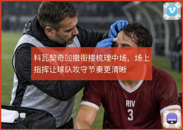 科瓦契奇回撤衔接梳理中场,场上指挥让球队攻守节奏更清晰