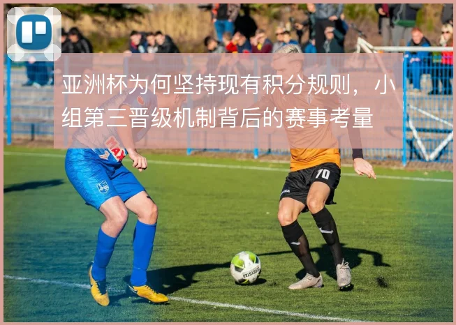 亚洲杯为何坚持现有积分规则,小组第三晋级机制背后的赛事考量