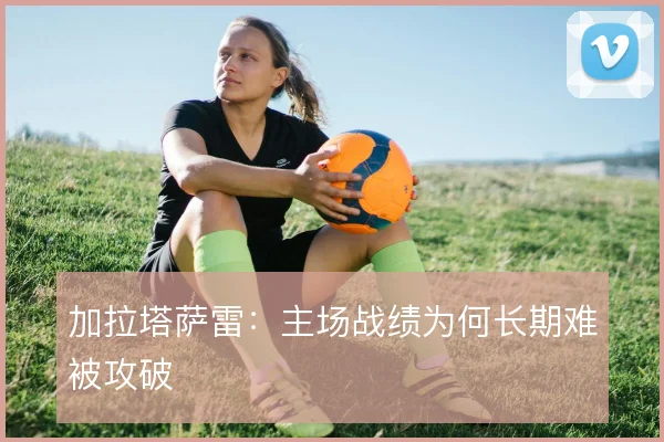 加拉塔萨雷:主场战绩为何长期难被攻破