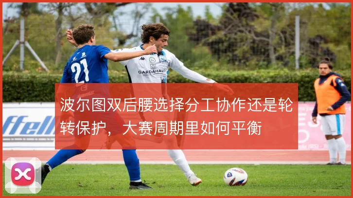 波尔图双后腰选择分工协作还是轮转保护,大赛周期里如何平衡