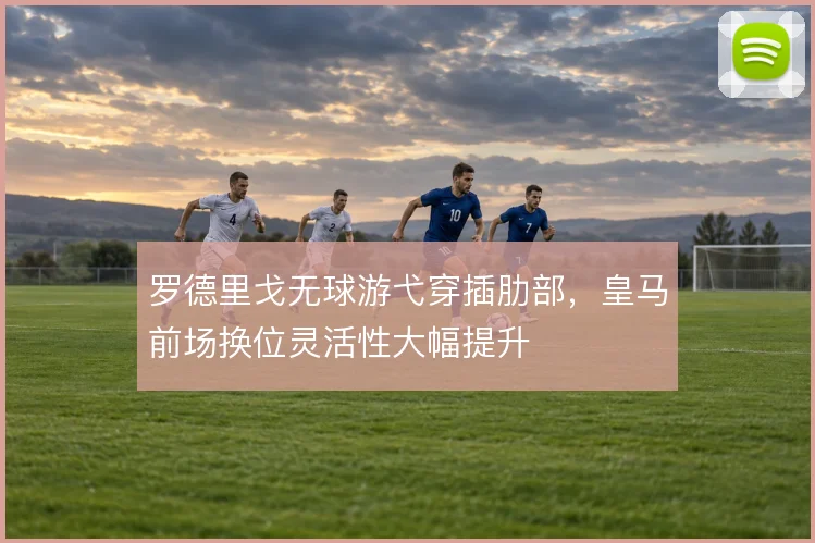 罗德里戈无球游弋穿插肋部,皇马前场换位灵活性大幅提升