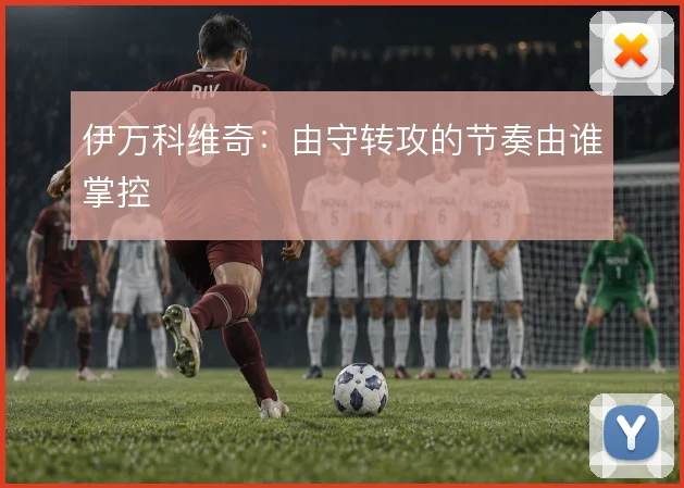 伊万科维奇：由守转攻的节奏由谁掌控