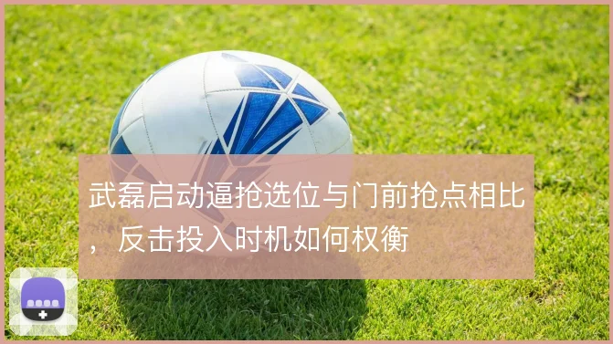 武磊启动逼抢选位与门前抢点相比,反击投入时机如何权衡