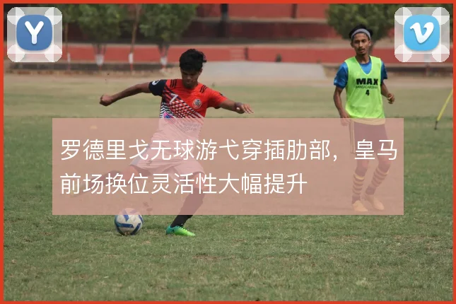 罗德里戈无球游弋穿插肋部,皇马前场换位灵活性大幅提升