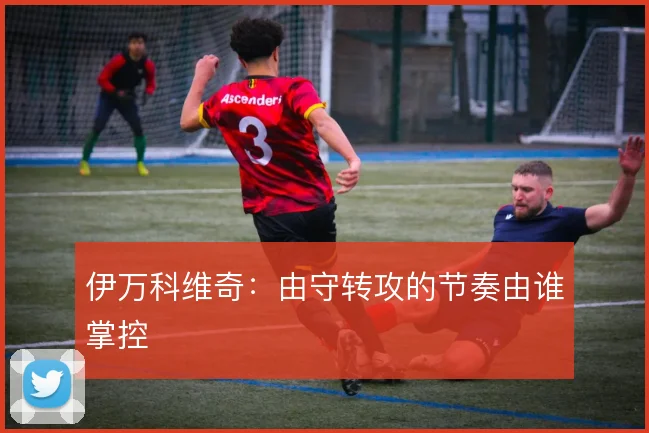 伊万科维奇：由守转攻的节奏由谁掌控
