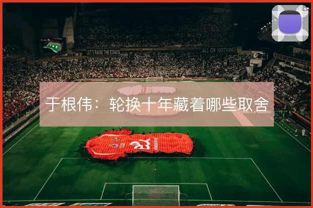 于根伟：轮换十年藏着哪些取舍