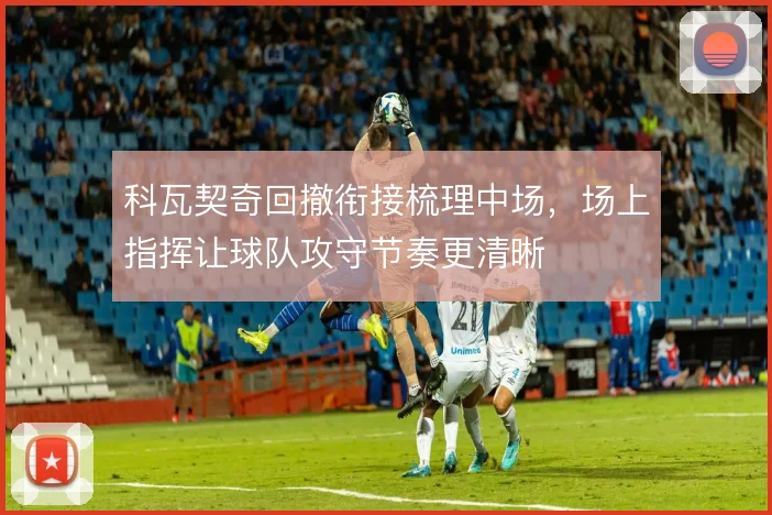 科瓦契奇回撤衔接梳理中场,场上指挥让球队攻守节奏更清晰