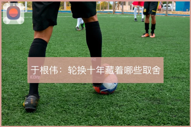于根伟：轮换十年藏着哪些取舍