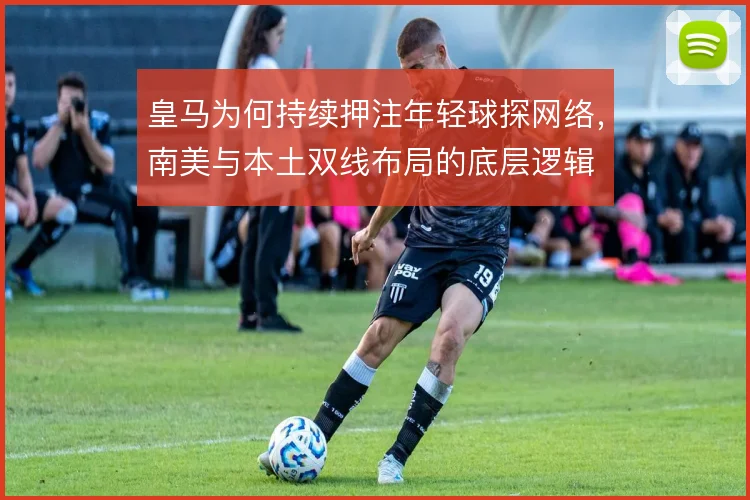 皇马为何持续押注年轻球探网络,南美与本土双线布局的底层逻辑